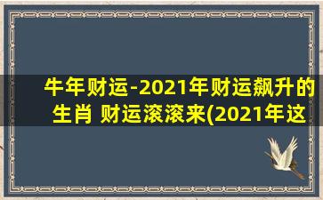 牛年财运-2021年财运飙升的生肖 财运滚滚来(2021年这几个生肖财运大爆发，财富源源而来！)